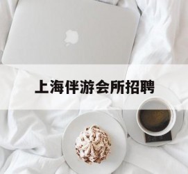 汕尾上海伴游会所雇用(上海伴游雇用月入20)