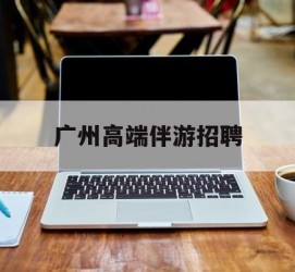 汕尾广州高端伴游雇用(广州私家助理伴游雇用)