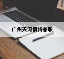 汕尾广州天河模特兼职(广州天河区雇用模特)